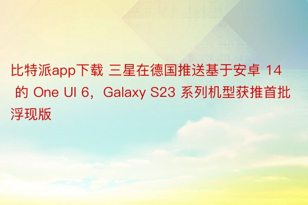 比特派app下载 三星在德国推送基于安卓 14 的 One UI 6，Galaxy S23 系列机型获推首批浮现版