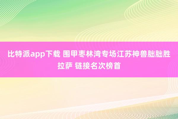 比特派app下载 围甲枣林湾专场江苏神兽朏朏胜拉萨 链接名次榜首