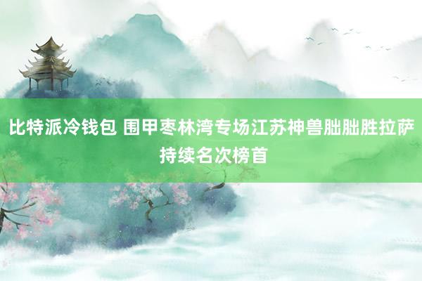 比特派冷钱包 围甲枣林湾专场江苏神兽朏朏胜拉萨 持续名次榜首