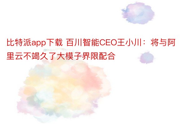 比特派app下载 百川智能CEO王小川：将与阿里云不竭久了大模子界限配合
