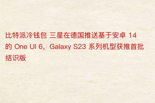 比特派冷钱包 三星在德国推送基于安卓 14 的 One UI 6，Galaxy S23 系列机型获推首批结识版