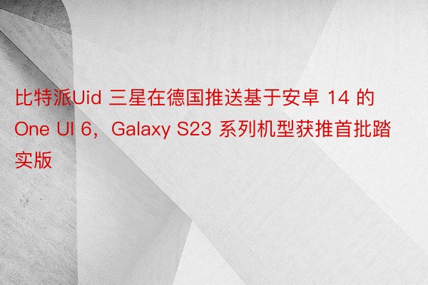 比特派Uid 三星在德国推送基于安卓 14 的 One UI 6，Galaxy S23 系列机型获推首批踏实版