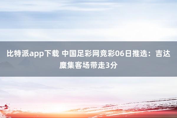 比特派app下载 中国足彩网竞彩06日推选：吉达麇集客场带走3分