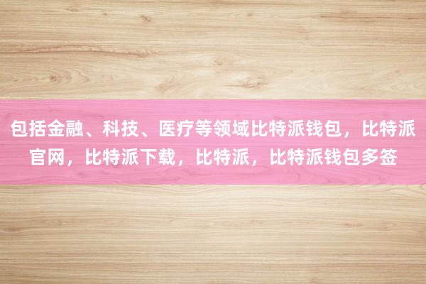 包括金融、科技、医疗等领域比特派钱包，比特派官网，比特派下载，比特派，比特派钱包多签