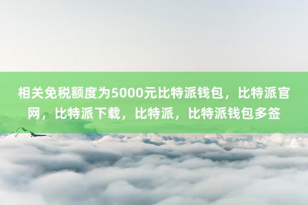 相关免税额度为5000元比特派钱包，比特派官网，比特派下载，比特派，比特派钱包多签