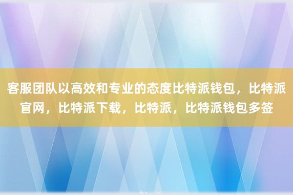 客服团队以高效和专业的态度比特派钱包，比特派官网，比特派下载，比特派，比特派钱包多签