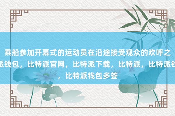 乘船参加开幕式的运动员在沿途接受观众的欢呼之外比特派钱包，比特派官网，比特派下载，比特派，比特派钱包多签