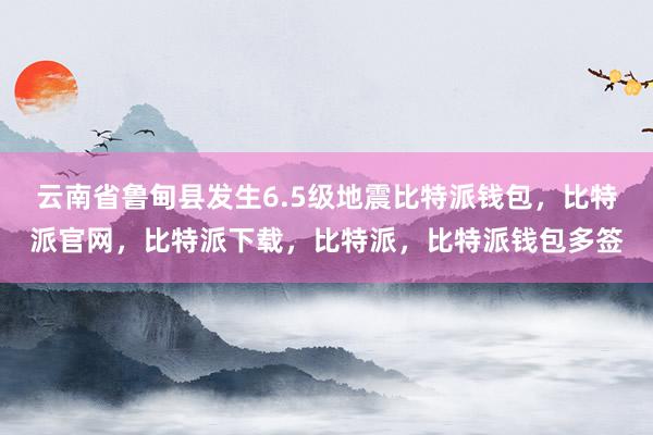 云南省鲁甸县发生6.5级地震比特派钱包，比特派官网，比特派下载，比特派，比特派钱包多签