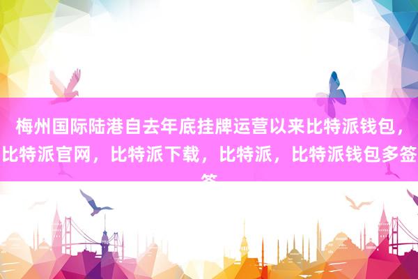 梅州国际陆港自去年底挂牌运营以来比特派钱包，比特派官网，比特派下载，比特派，比特派钱包多签