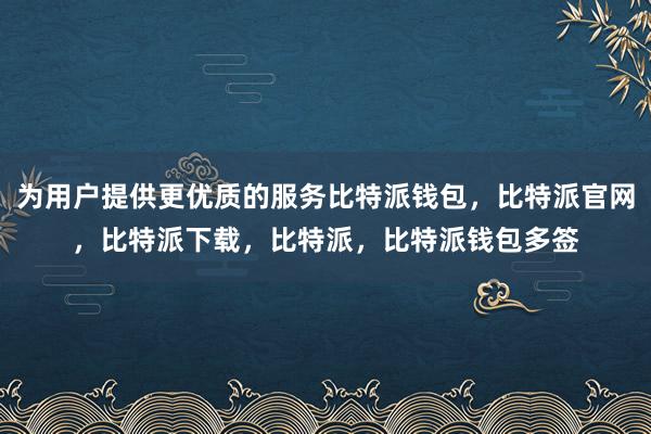 为用户提供更优质的服务比特派钱包，比特派官网，比特派下载，比特派，比特派钱包多签