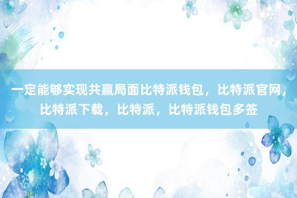 一定能够实现共赢局面比特派钱包，比特派官网，比特派下载，比特派，比特派钱包多签