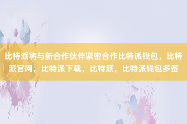 比特派将与新合作伙伴紧密合作比特派钱包，比特派官网，比特派下载，比特派，比特派钱包多签