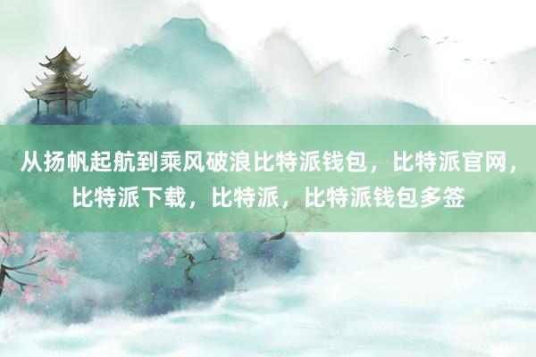 从扬帆起航到乘风破浪比特派钱包，比特派官网，比特派下载，比特派，比特派钱包多签