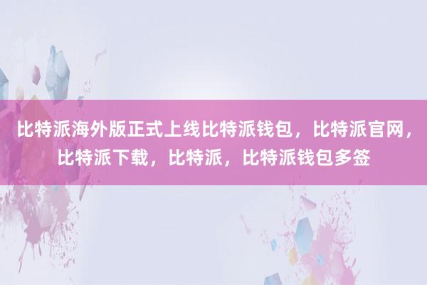 比特派海外版正式上线比特派钱包，比特派官网，比特派下载，比特派，比特派钱包多签