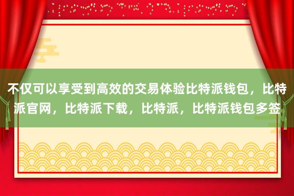 不仅可以享受到高效的交易体验比特派钱包，比特派官网，比特派下载，比特派，比特派钱包多签