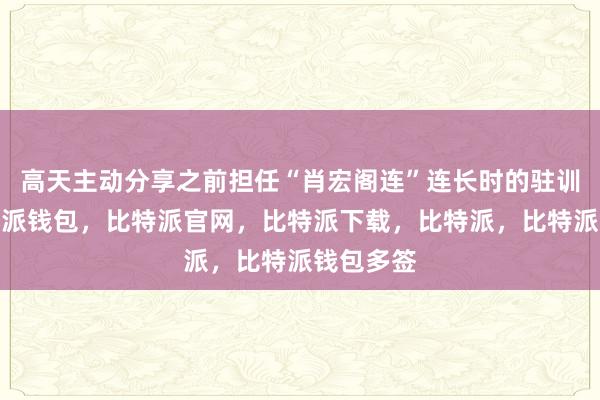 高天主动分享之前担任“肖宏阁连”连长时的驻训经历比特派钱包，比特派官网，比特派下载，比特派，比特派钱包多签