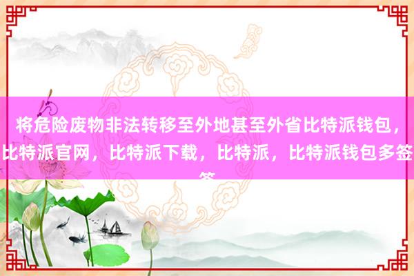 将危险废物非法转移至外地甚至外省比特派钱包，比特派官网，比特派下载，比特派，比特派钱包多签