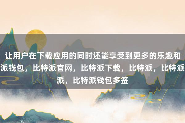 让用户在下载应用的同时还能享受到更多的乐趣和惊喜比特派钱包，比特派官网，比特派下载，比特派，比特派钱包多签