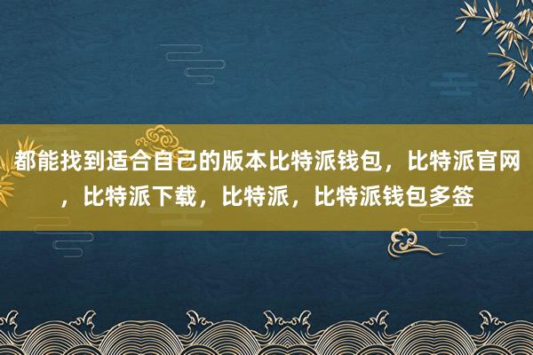 都能找到适合自己的版本比特派钱包，比特派官网，比特派下载，比特派，比特派钱包多签