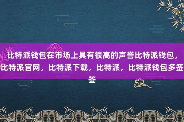 比特派钱包在市场上具有很高的声誉比特派钱包，比特派官网，比特派下载，比特派，比特派钱包多签