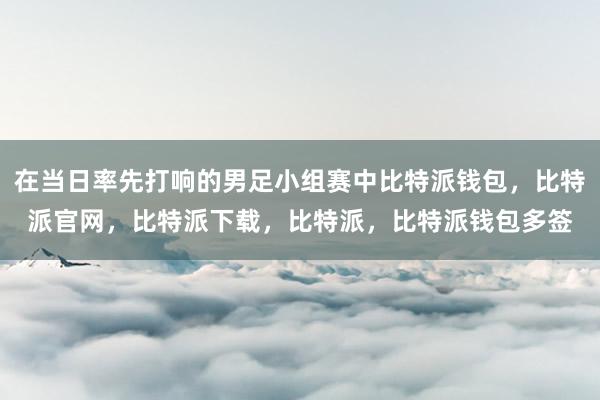 在当日率先打响的男足小组赛中比特派钱包，比特派官网，比特派下载，比特派，比特派钱包多签