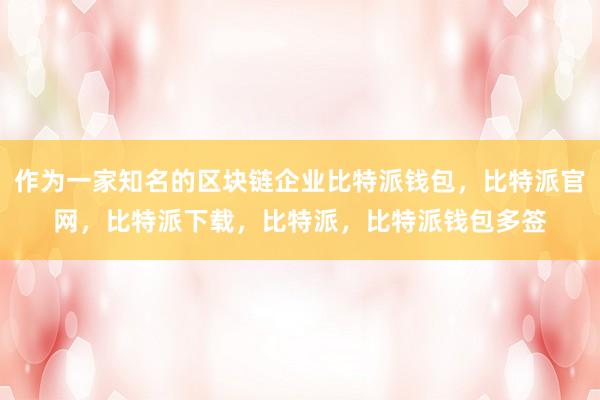 作为一家知名的区块链企业比特派钱包，比特派官网，比特派下载，比特派，比特派钱包多签