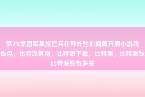 第79集团军某旅官兵在野外驻训间隙开展小游戏比特派钱包，比特派官网，比特派下载，比特派，比特派钱包多签