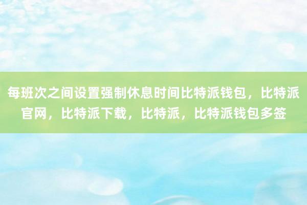 每班次之间设置强制休息时间比特派钱包，比特派官网，比特派下载，比特派，比特派钱包多签