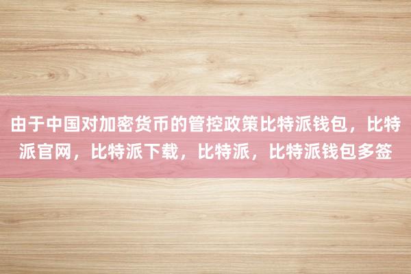 由于中国对加密货币的管控政策比特派钱包，比特派官网，比特派下载，比特派，比特派钱包多签