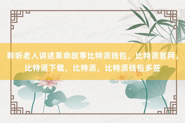 聆听老人讲述革命故事比特派钱包，比特派官网，比特派下载，比特派，比特派钱包多签