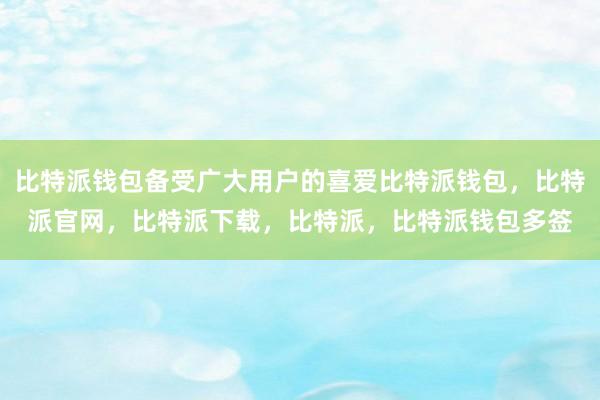 比特派钱包备受广大用户的喜爱比特派钱包，比特派官网，比特派下载，比特派，比特派钱包多签