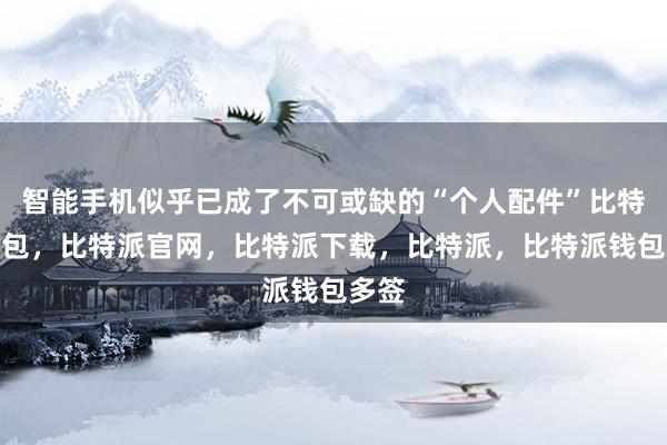 智能手机似乎已成了不可或缺的“个人配件”比特派钱包，比特派官网，比特派下载，比特派，比特派钱包多签