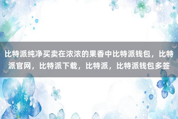 比特派纯净买卖在浓浓的果香中比特派钱包，比特派官网，比特派下载，比特派，比特派钱包多签