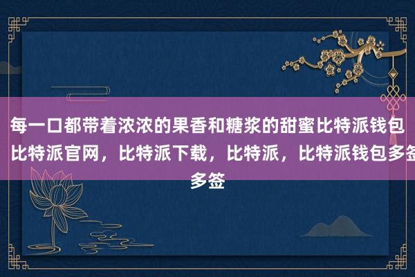 每一口都带着浓浓的果香和糖浆的甜蜜比特派钱包，比特派官网，比特派下载，比特派，比特派钱包多签