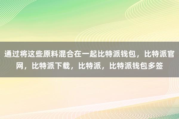 通过将这些原料混合在一起比特派钱包，比特派官网，比特派下载，比特派，比特派钱包多签