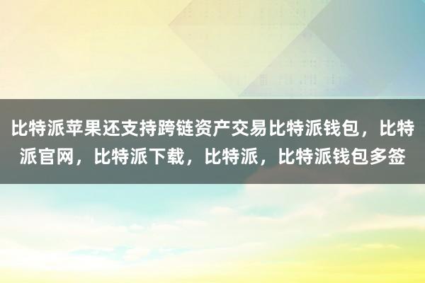 比特派苹果还支持跨链资产交易比特派钱包，比特派官网，比特派下载，比特派，比特派钱包多签