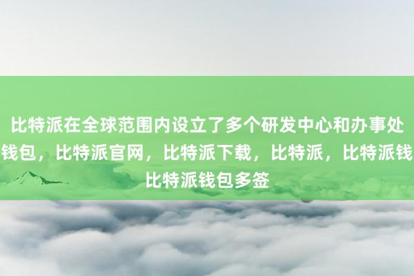 比特派在全球范围内设立了多个研发中心和办事处比特派钱包，比特派官网，比特派下载，比特派，比特派钱包多签