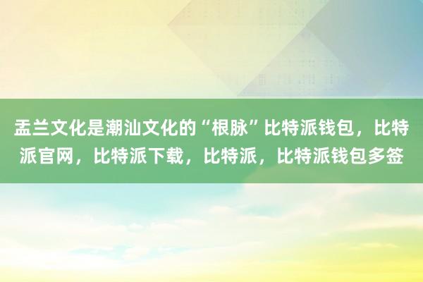 盂兰文化是潮汕文化的“根脉”比特派钱包，比特派官网，比特派下载，比特派，比特派钱包多签