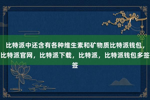 比特派中还含有各种维生素和矿物质比特派钱包，比特派官网，比特派下载，比特派，比特派钱包多签