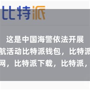 这是中国海警依法开展的维权巡航活动比特派钱包，比特派官网，比特派下载，比特派，比特派钱包多签